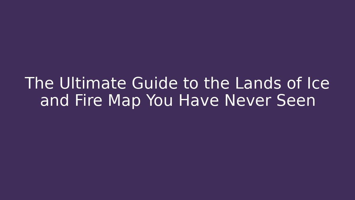 The Ultimate Guide to the Lands of Ice and Fire Map You Have Never Seen