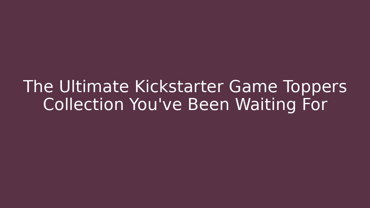 The Ultimate Kickstarter Game Toppers Collection You’ve Been Waiting For