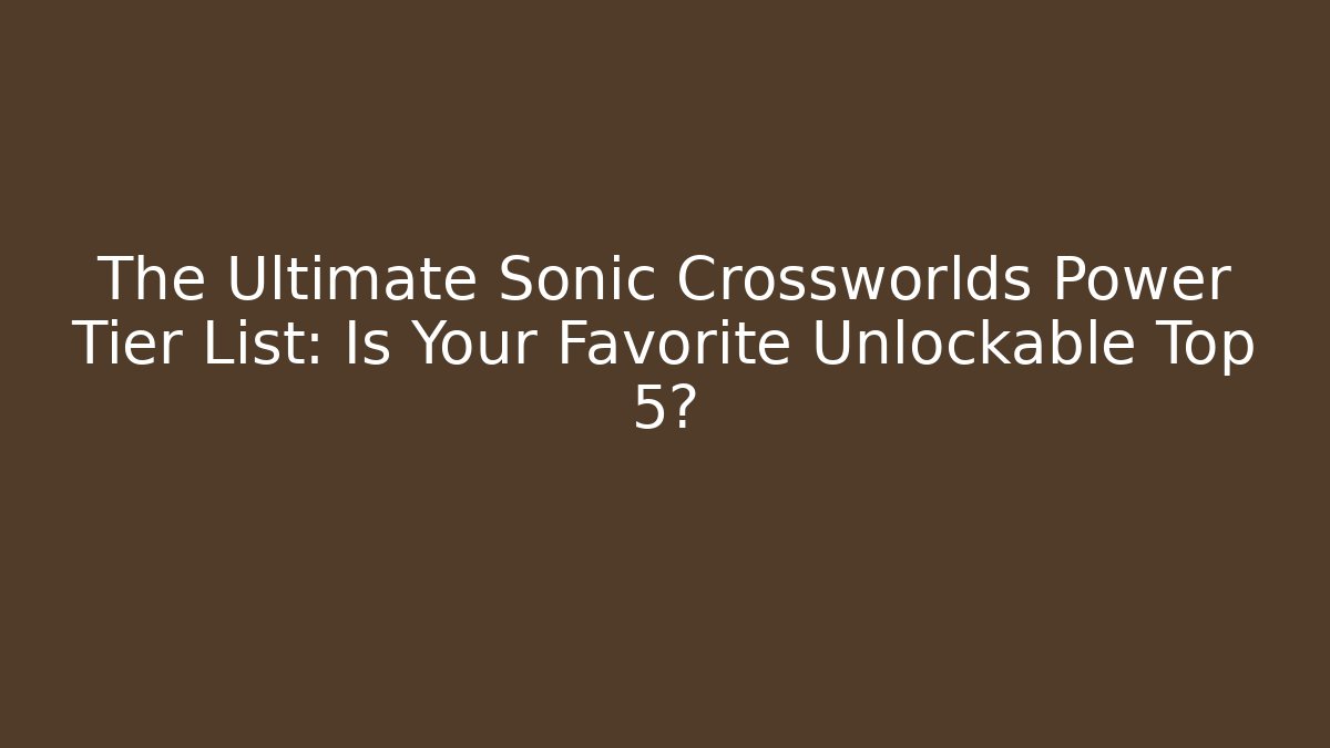 The Ultimate Sonic Crossworlds Power Tier List: Is Your Favorite Unlockable Top 5?