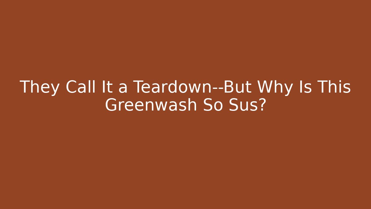 They Call It a Teardown—But Why Is This Greenwash So Sus?