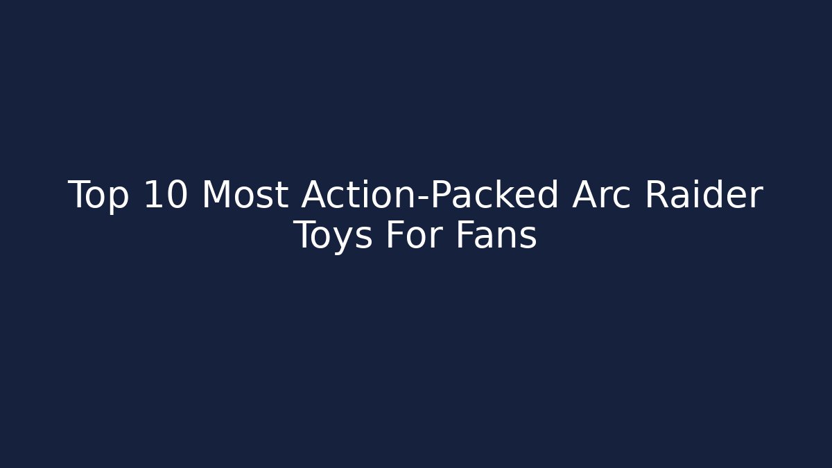 Top 10 Most Action-Packed Arc Raider Toys For Fans
