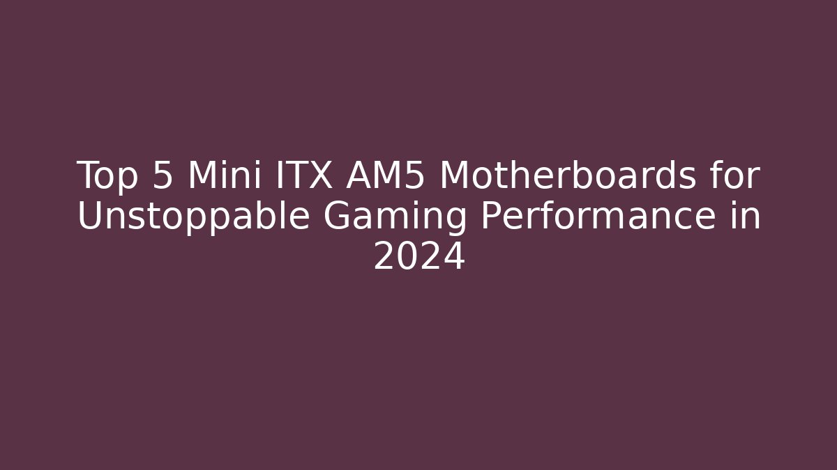Top 5 Mini ITX AM5 Motherboards for Unstoppable Gaming Performance in 2024