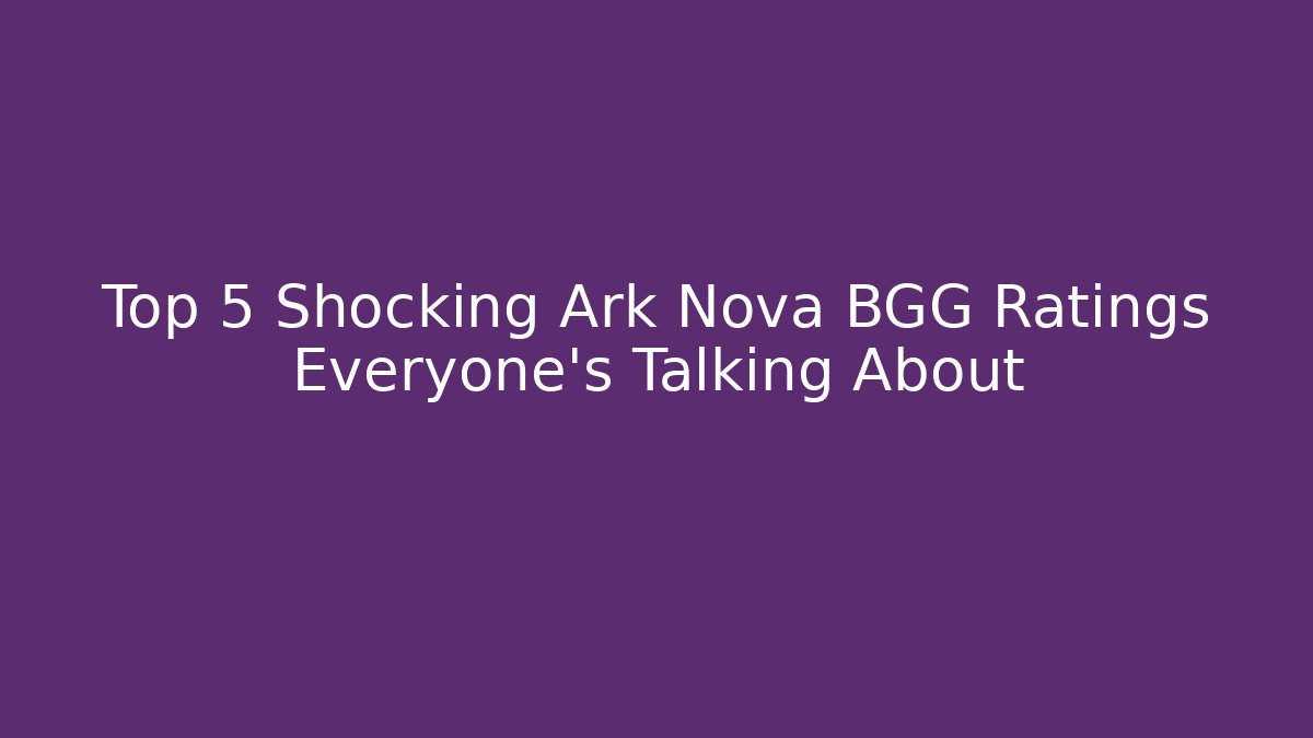 Top 5 Shocking Ark Nova BGG Ratings Everyone’s Talking About