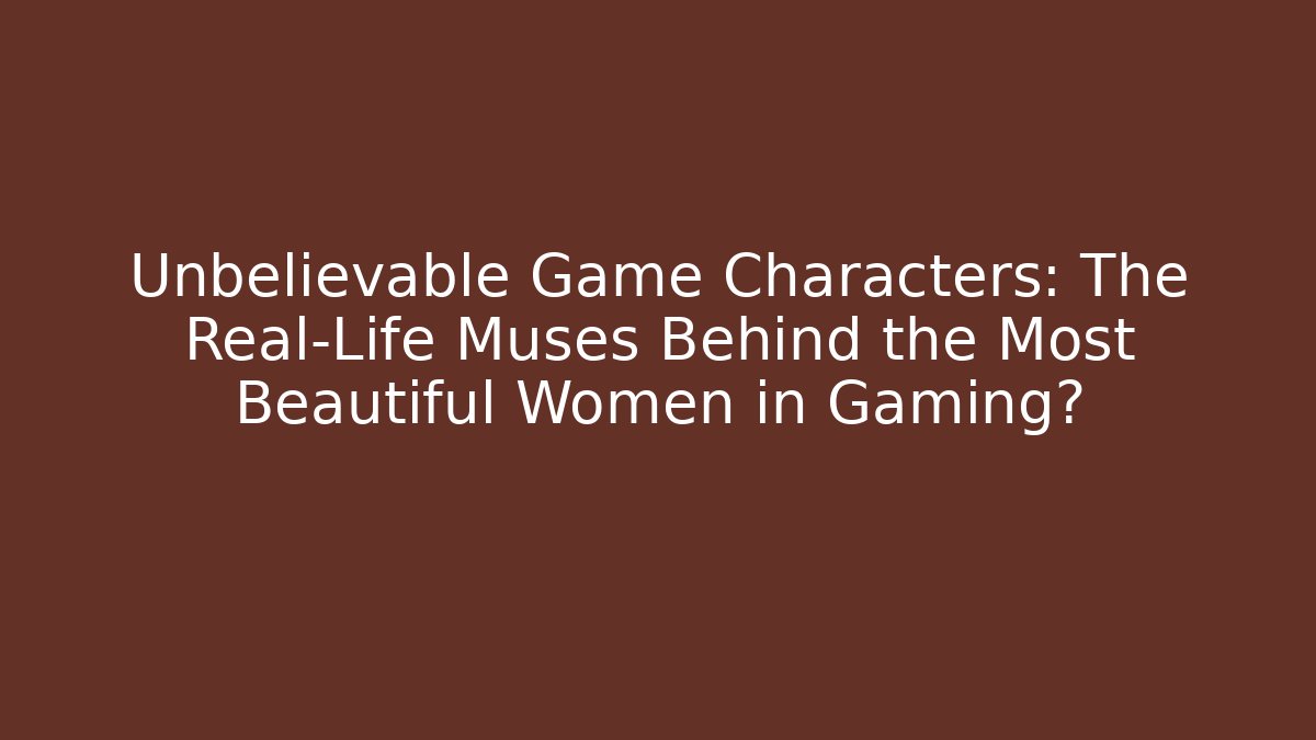 Unbelievable Game Characters: The Real-Life Muses Behind the Most Beautiful Women in Gaming?