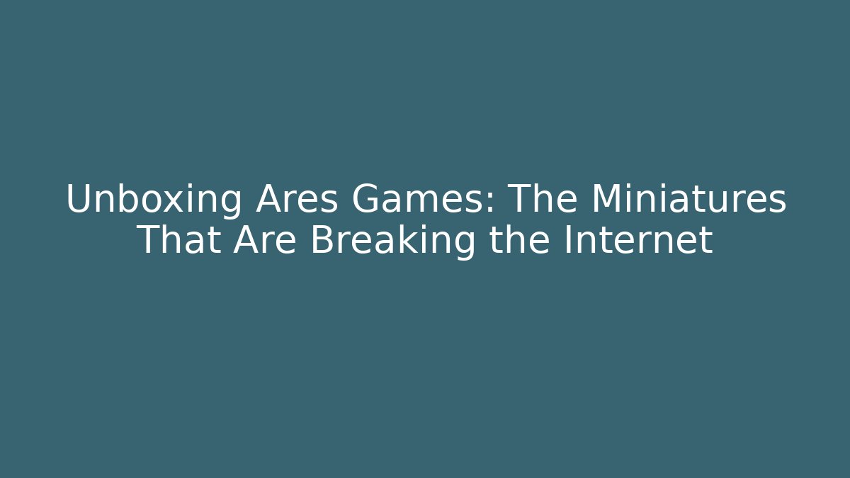 Unboxing Ares Games: The Miniatures That Are Breaking the Internet