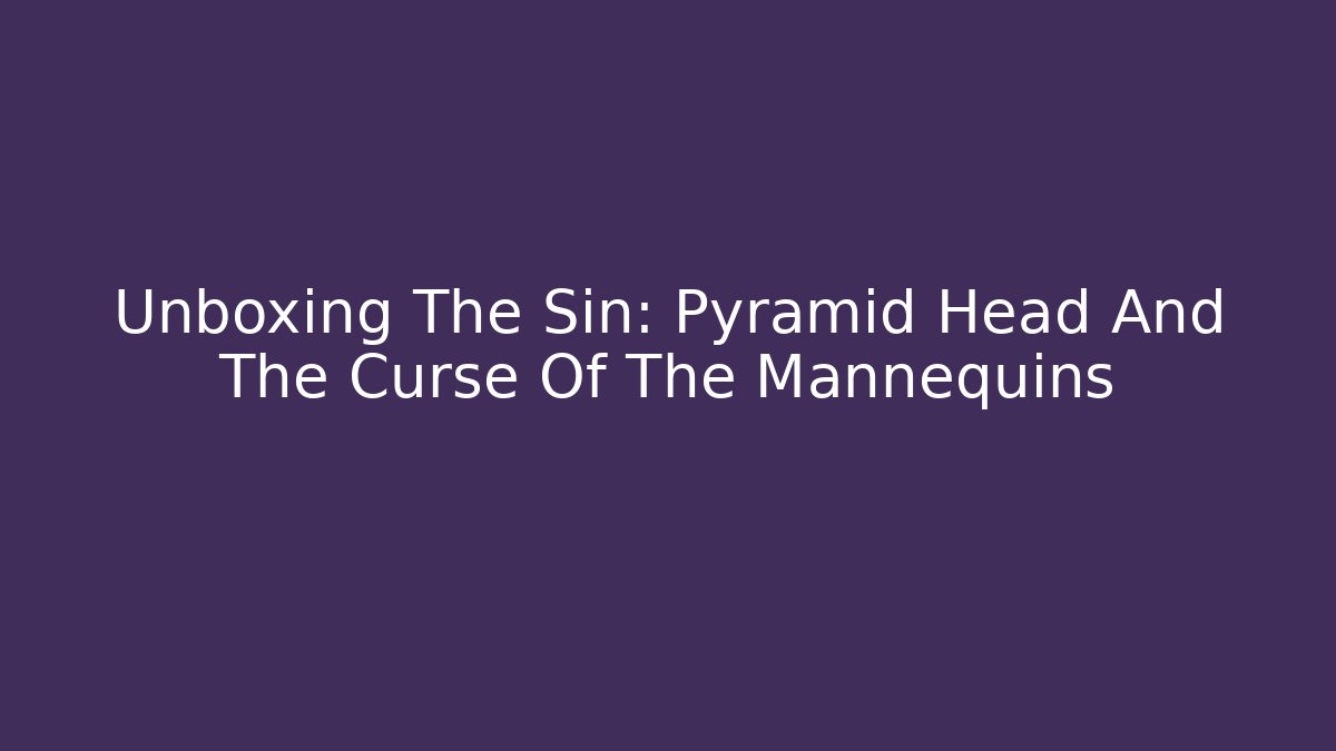 Unboxing The Sin: Pyramid Head And The Curse Of The Mannequins