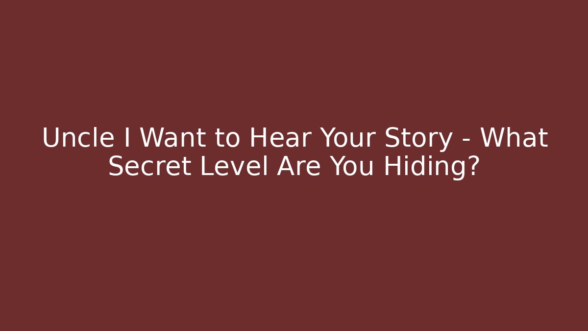 Uncle I Want to Hear Your Story – What Secret Level Are You Hiding?
