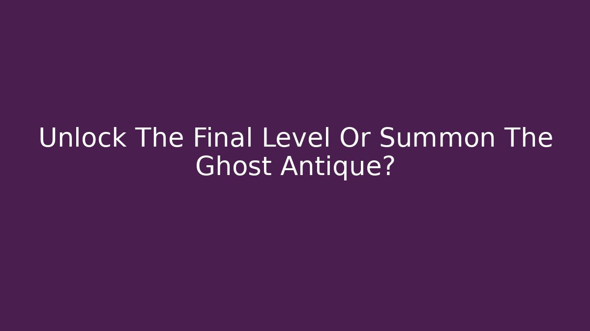 Unlock The Final Level Or Summon The Ghost Antique?