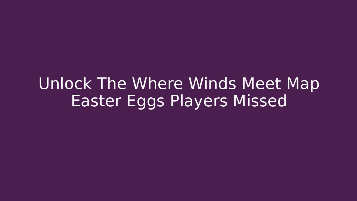Unlock The Where Winds Meet Map Easter Eggs Players Missed