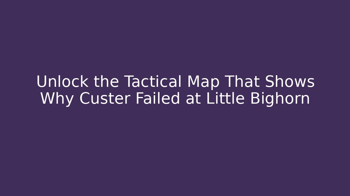 Unlock the Tactical Map That Shows Why Custer Failed at Little Bighorn