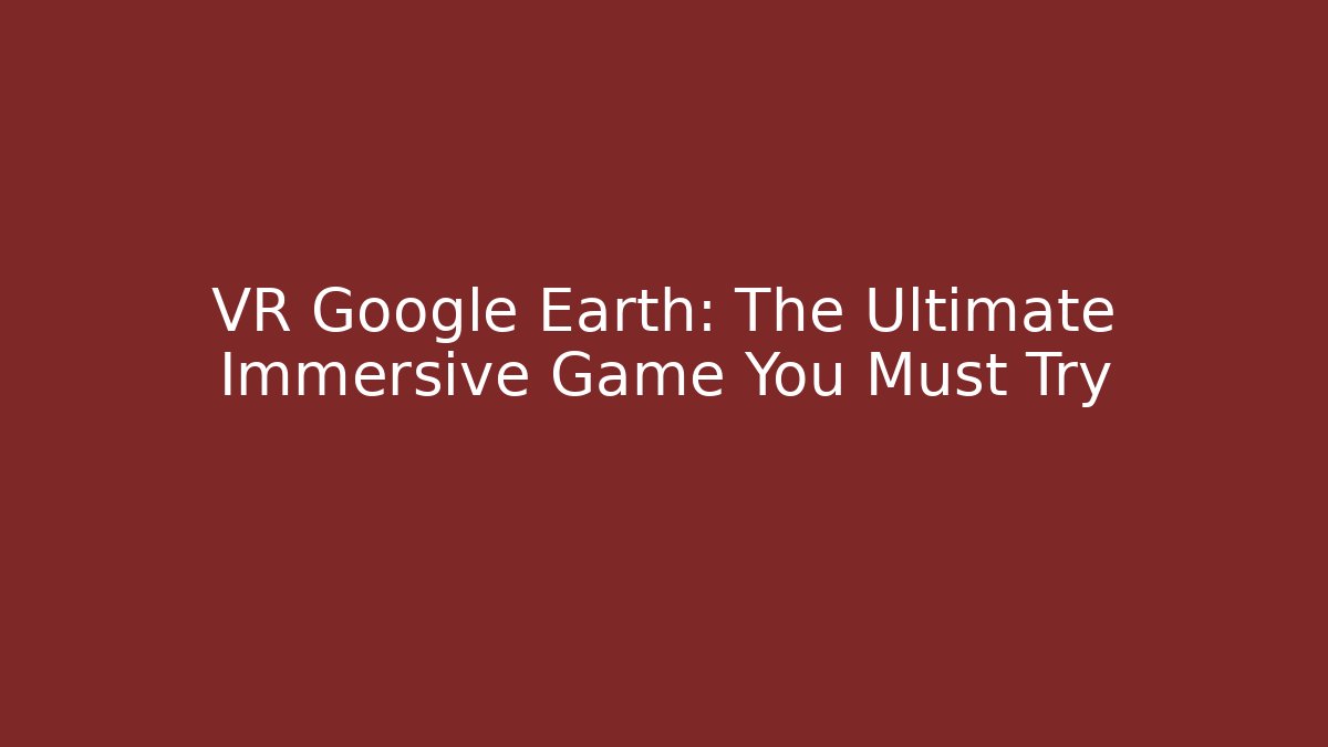 VR Google Earth: The Ultimate Immersive Game You Must Try