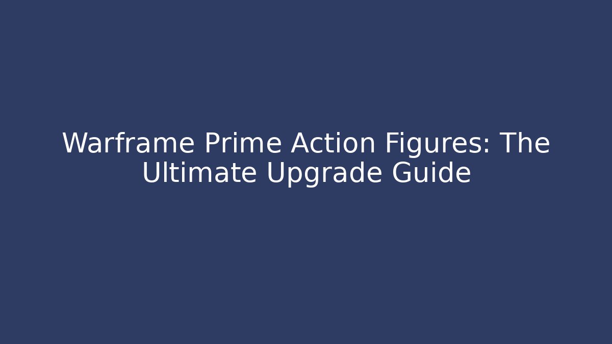 Warframe Prime Action Figures: The Ultimate Upgrade Guide
