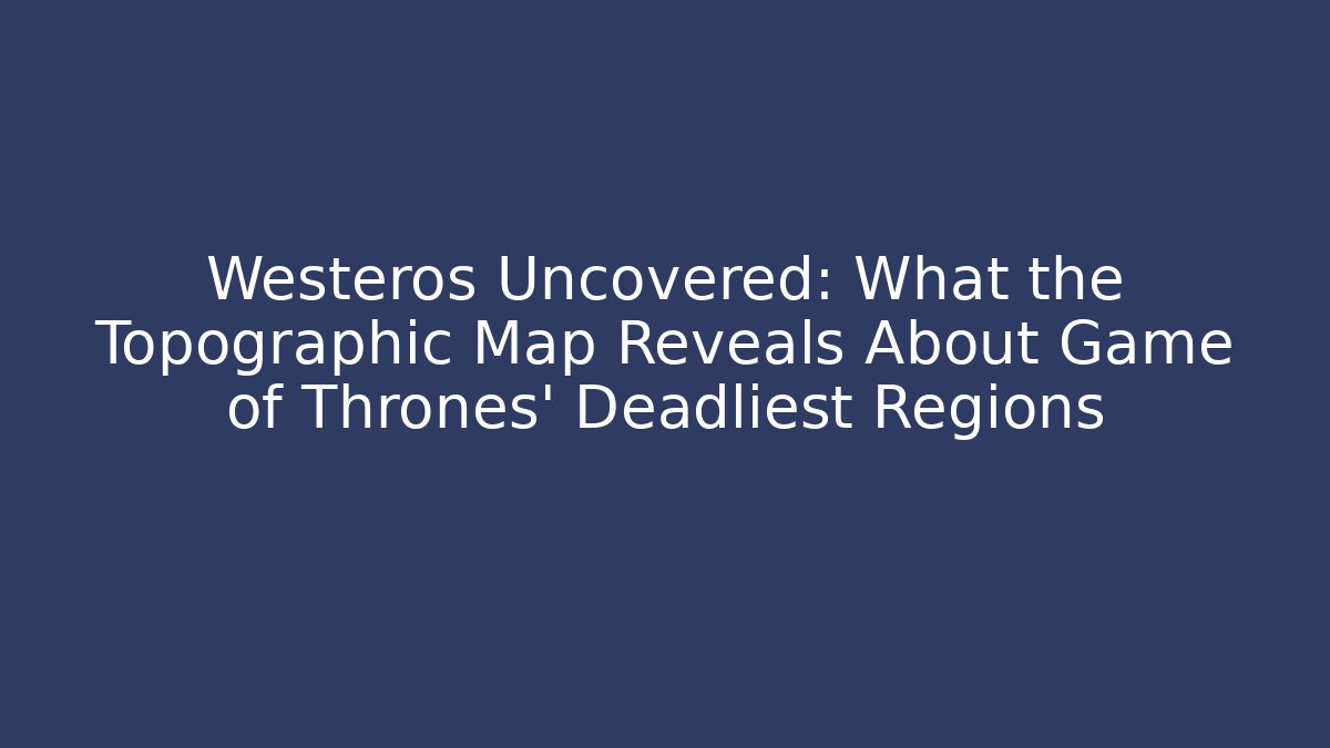 Westeros Uncovered: What the Topographic Map Reveals About Game of Thrones' Deadliest Regions