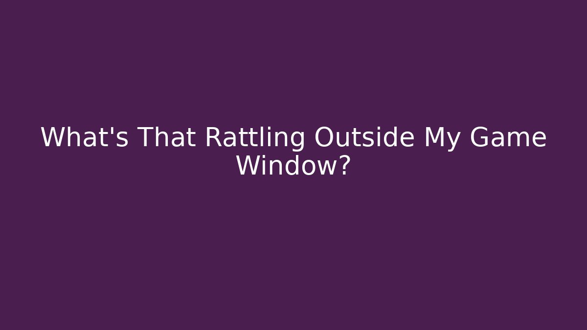 What's That Rattling Outside My Game Window?