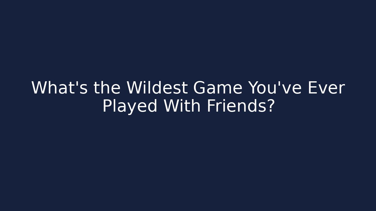What’s the Wildest Game You’ve Ever Played With Friends?