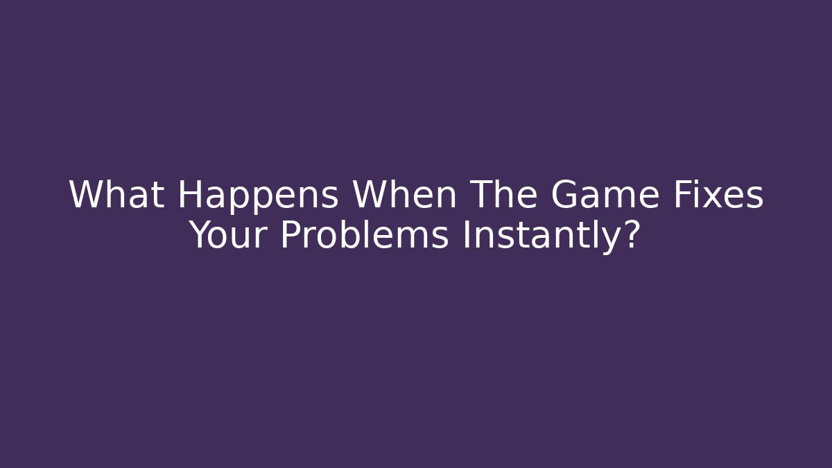 What Happens When The Game Fixes Your Problems Instantly?