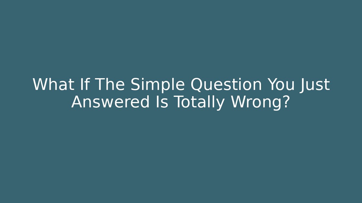 What If The Simple Question You Just Answered Is Totally Wrong?