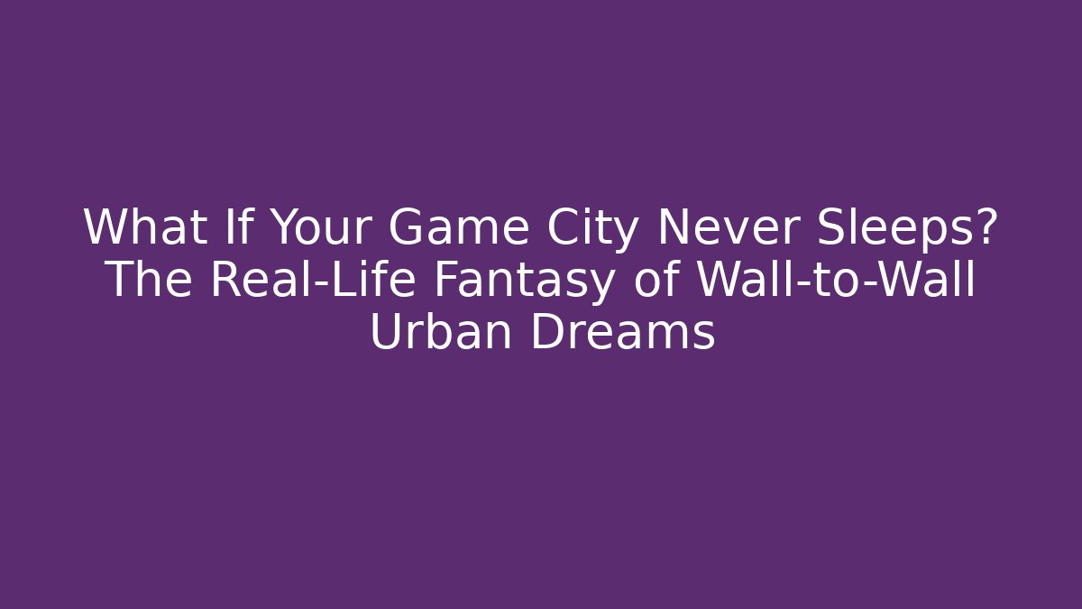 What If Your Game City Never Sleeps? The Real-Life Fantasy of Wall-to-Wall Urban Dreams