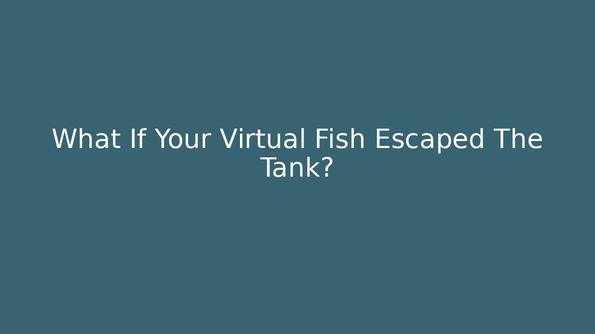 What If Your Virtual Fish Escaped The Tank?