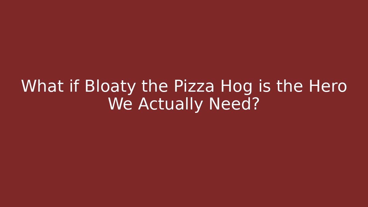 What if Bloaty the Pizza Hog is the Hero We Actually Need?