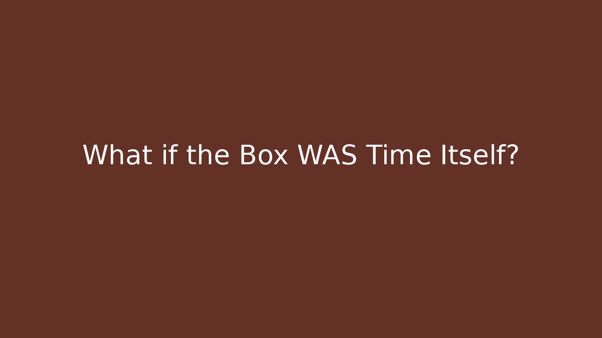 What if the Box WAS Time Itself?
