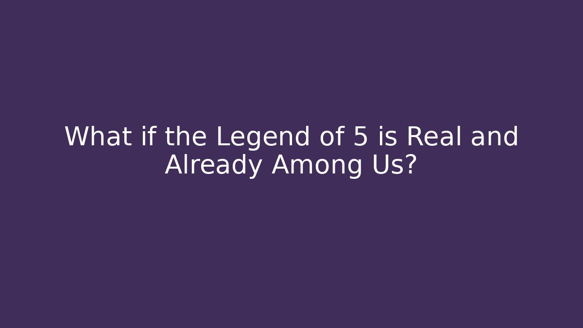 What if the Legend of 5 is Real and Already Among Us?