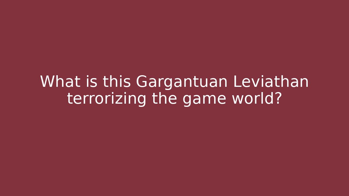 What is this Gargantuan Leviathan terrorizing the game world?