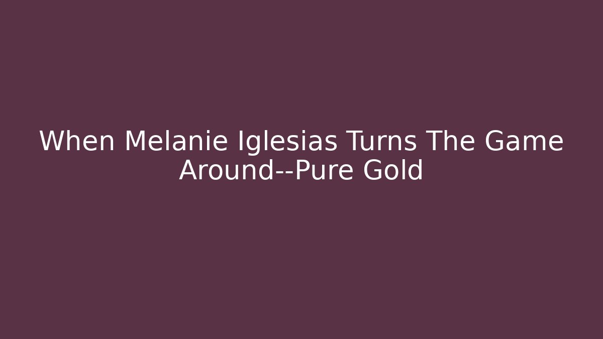 When Melanie Iglesias Turns The Game Around—Pure Gold