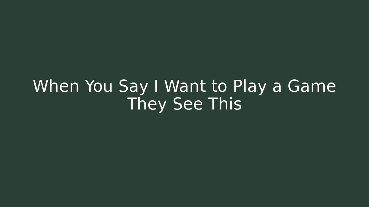 When You Say I Want to Play a Game They See This