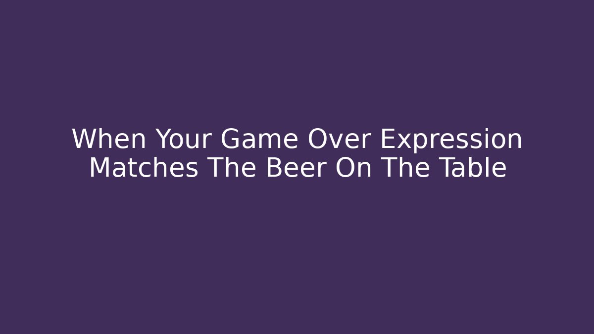 When Your Game Over Expression Matches The Beer On The Table