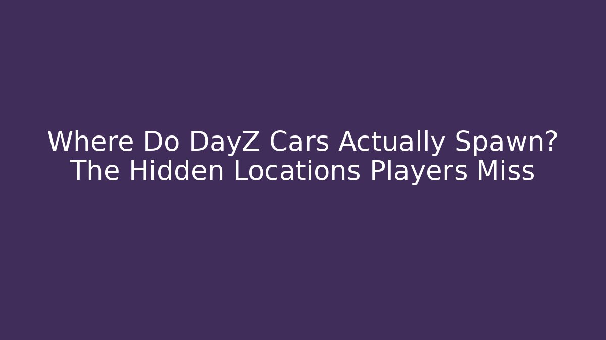Where Do DayZ Cars Actually Spawn? The Hidden Locations Players Miss