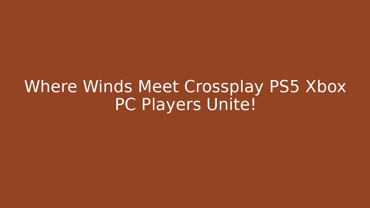 Where Winds Meet Crossplay PS5 Xbox PC Players Unite!