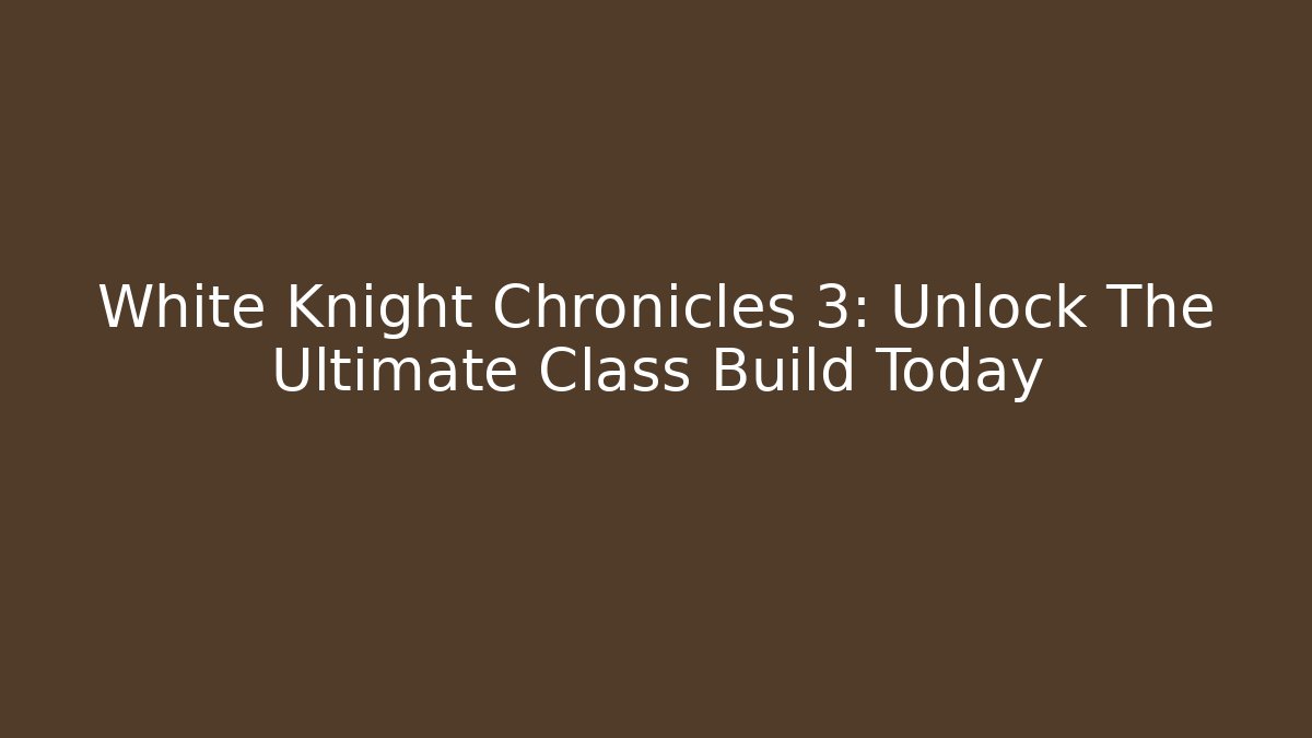 White Knight Chronicles 3: Unlock The Ultimate Class Build Today