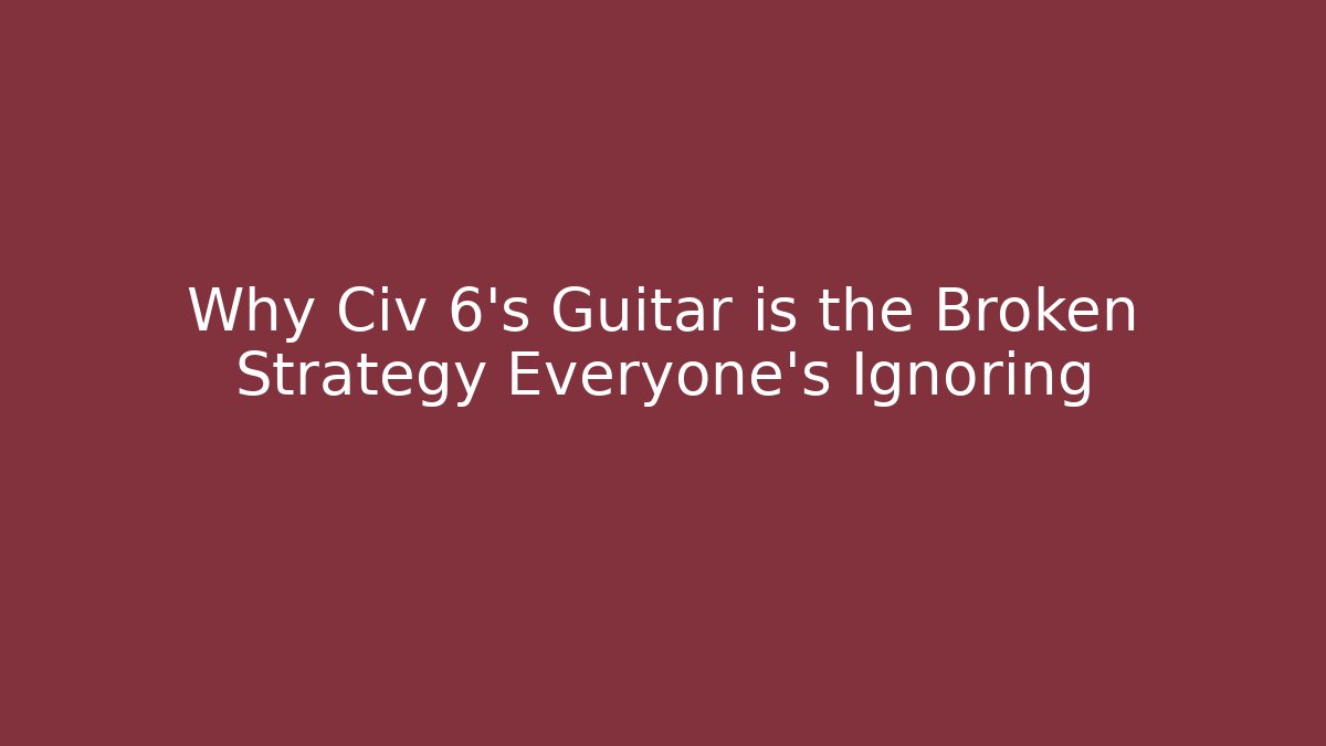 Why Civ 6's Guitar is the Broken Strategy Everyone's Ignoring