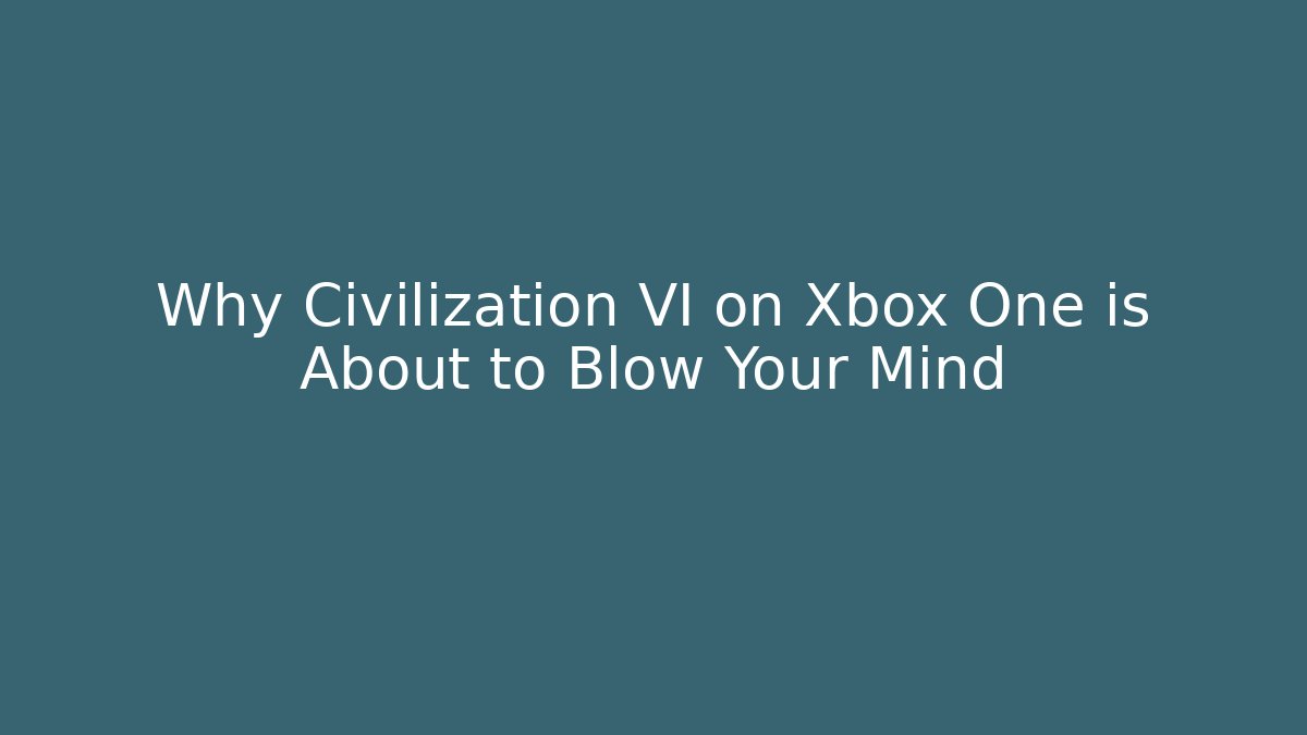 Why Civilization VI on Xbox One is About to Blow Your Mind