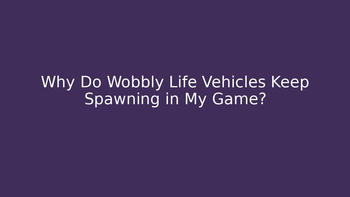 Why Do Wobbly Life Vehicles Keep Spawning in My Game?