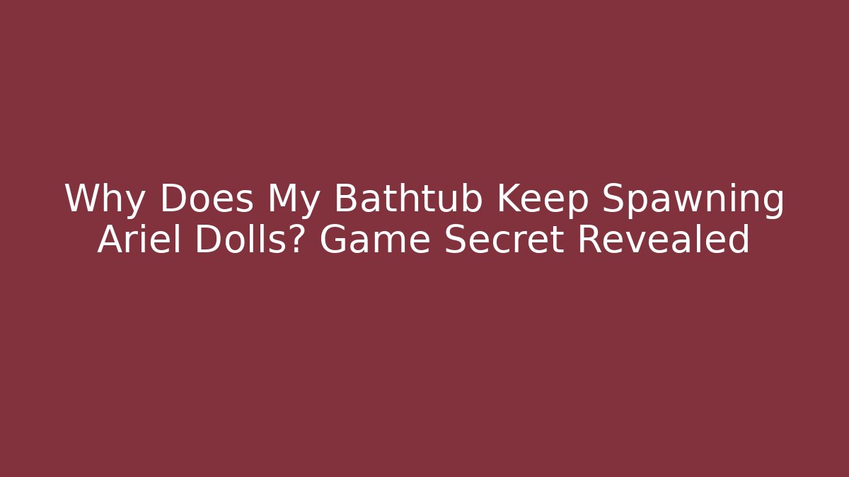 Why Does My Bathtub Keep Spawning Ariel Dolls? Game Secret Revealed