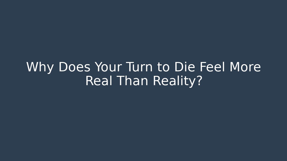 Why Does Your Turn to Die Feel More Real Than Reality?