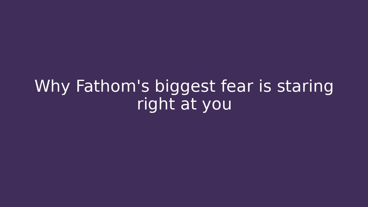 Why Fathom's biggest fear is staring right at you