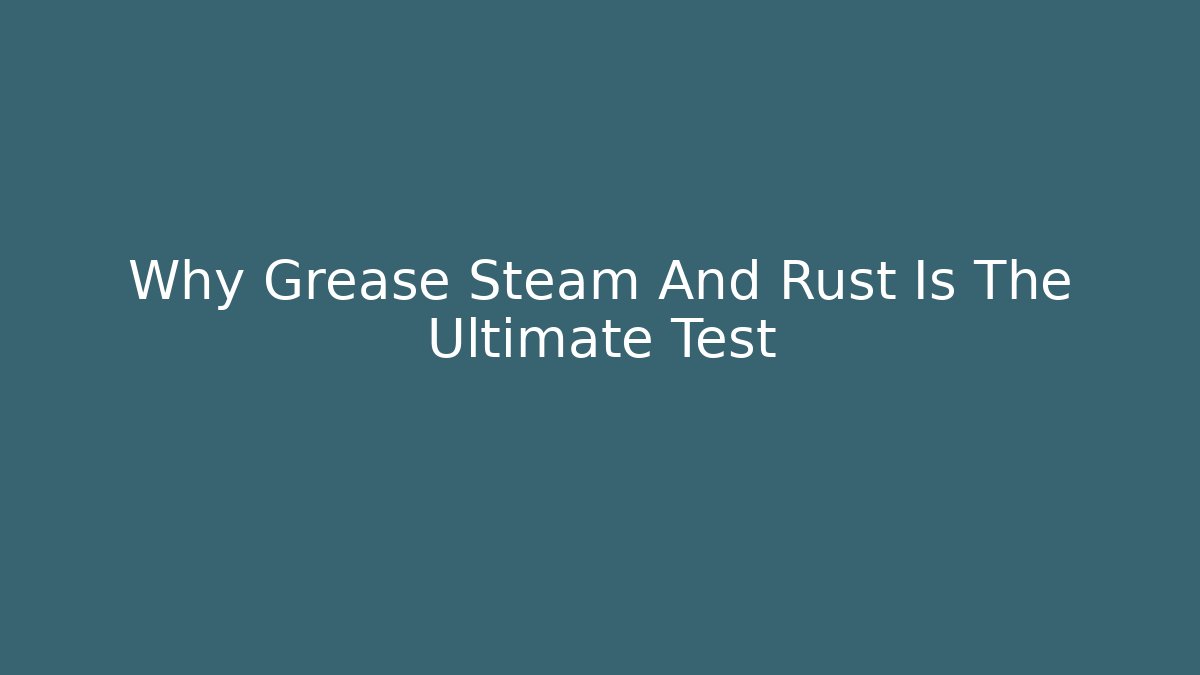 Why Grease Steam And Rust Is The Ultimate Test