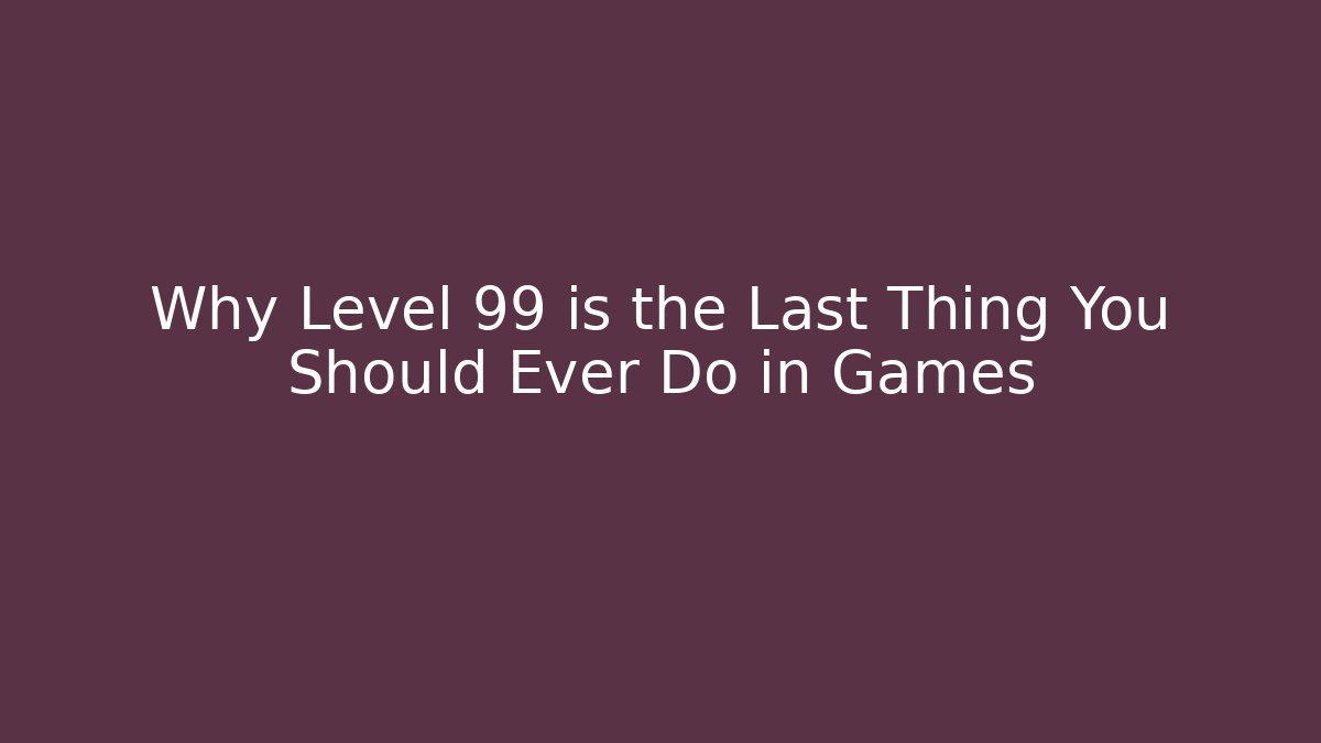 Why Level 99 is the Last Thing You Should Ever Do in Games