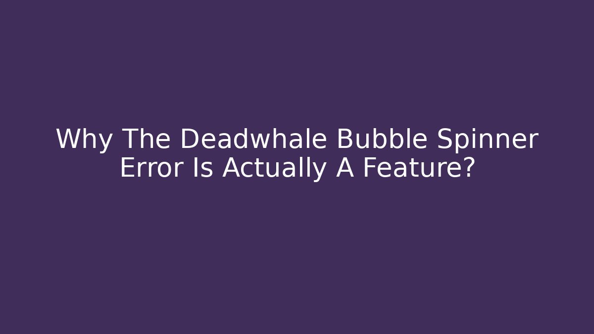 Why The Deadwhale Bubble Spinner Error Is Actually A Feature?