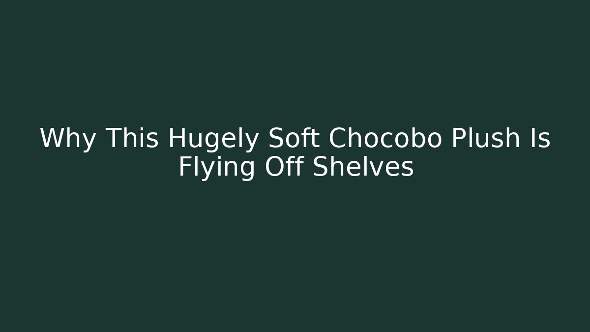Why This Hugely Soft Chocobo Plush Is Flying Off Shelves