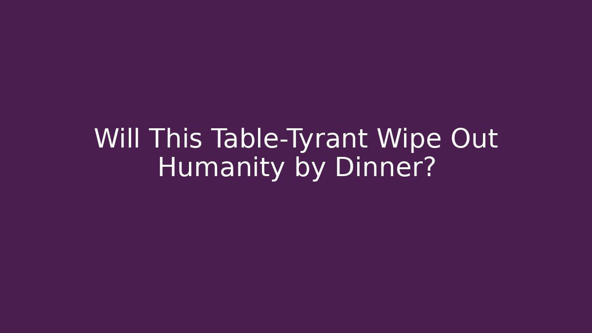 Will This Table-Tyrant Wipe Out Humanity by Dinner?