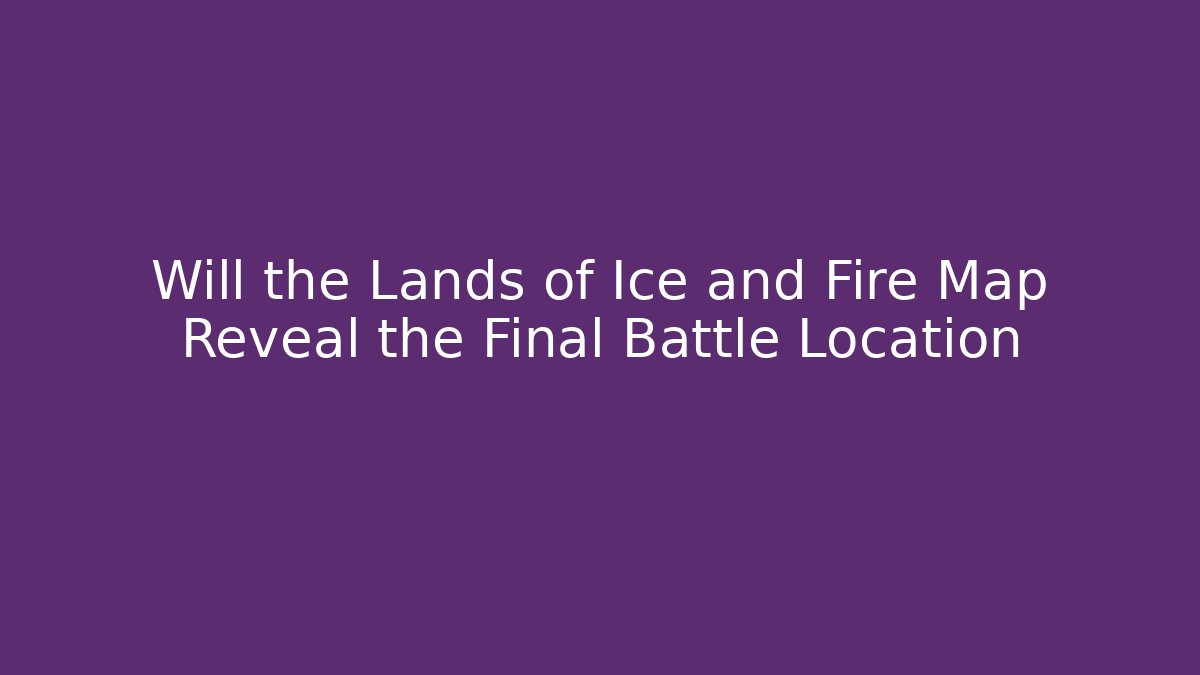 Will the Lands of Ice and Fire Map Reveal the Final Battle Location