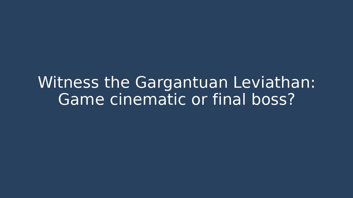 Witness the Gargantuan Leviathan: Game cinematic or final boss?