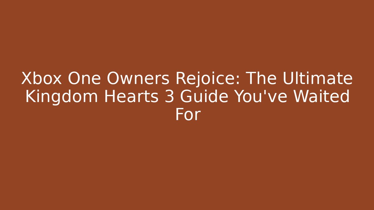Xbox One Owners Rejoice: The Ultimate Kingdom Hearts 3 Guide You've Waited For