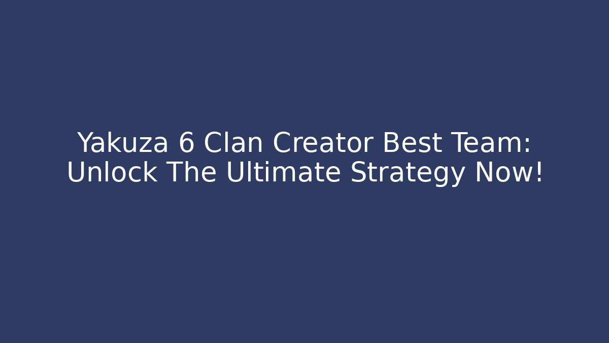 Yakuza 6 Clan Creator Best Team: Unlock The Ultimate Strategy Now!