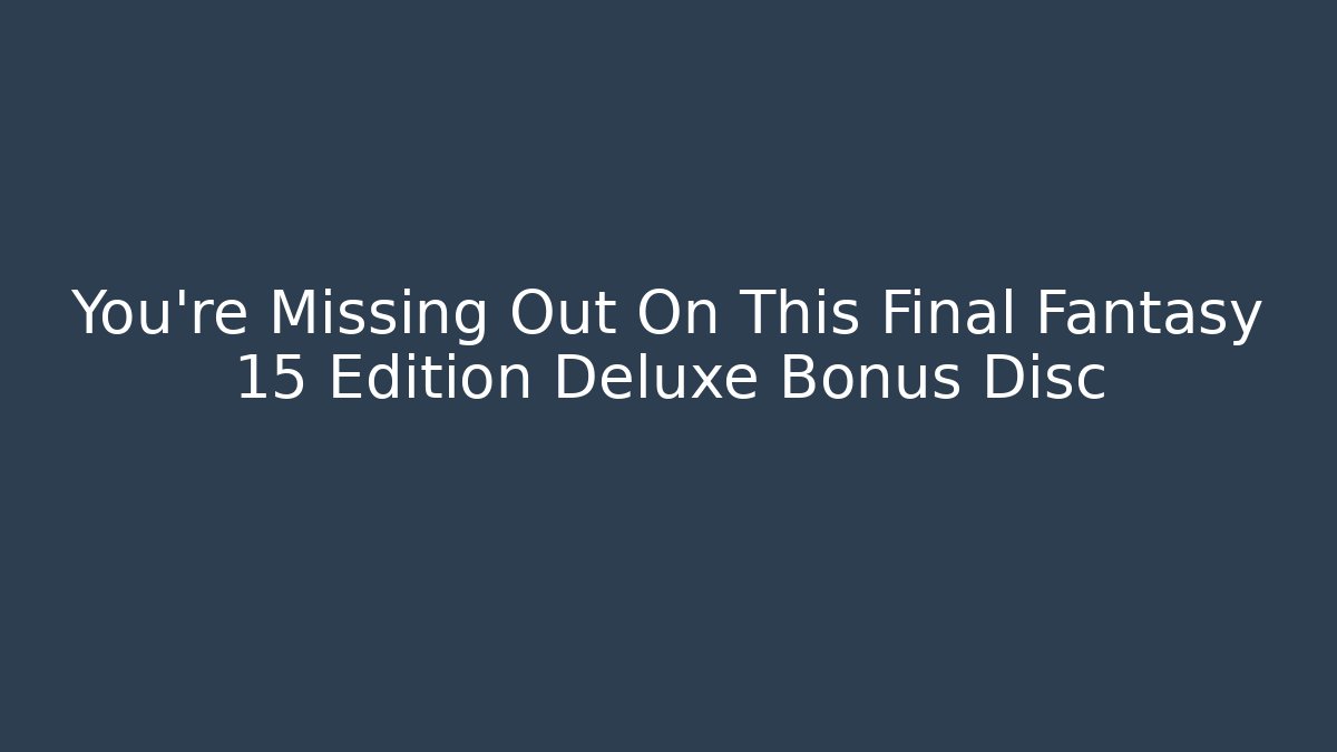 You're Missing Out On This Final Fantasy 15 Edition Deluxe Bonus Disc