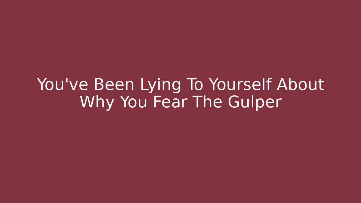 You’ve Been Lying To Yourself About Why You Fear The Gulper